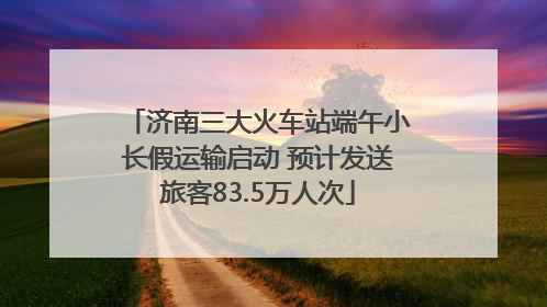 济南三大火车站端午小长假运输启动 预计发送旅客83.5万人次
