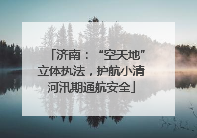 济南：“空天地”立体执法，护航小清河汛期通航安全