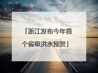 浙江发布今年首个省级洪水预警