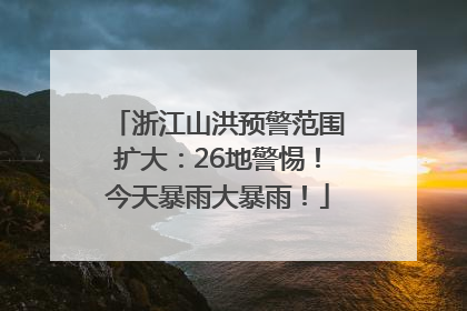 浙江山洪预警范围扩大：26地警惕！今天暴雨大暴雨！
