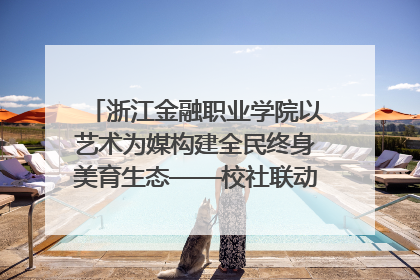 浙江金融职业学院以艺术为媒构建全民终身美育生态——校社联动共谱美育新篇章
