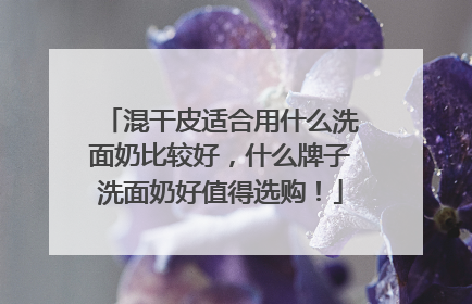 混干皮适合用什么洗面奶比较好，什么牌子洗面奶好值得选购！