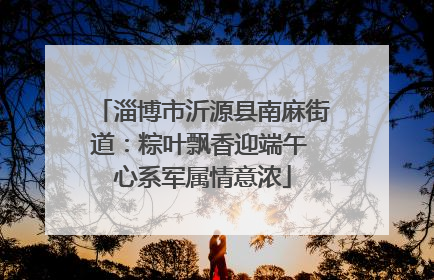 淄博市沂源县南麻街道：粽叶飘香迎端午 心系军属情意浓