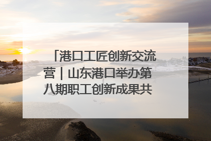 港口工匠创新交流营｜山东港口举办第八期职工创新成果共享交流活动