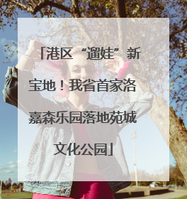 港区“遛娃”新宝地！我省首家洛嘉森乐园落地苑城文化公园