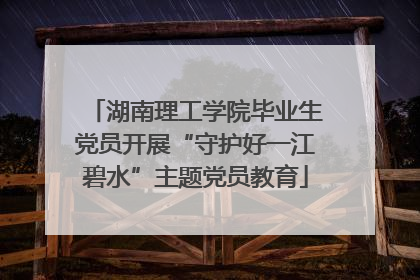 湖南理工学院毕业生党员开展“守护好一江碧水”主题党员教育