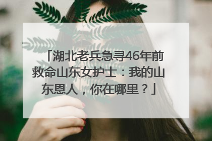 湖北老兵急寻46年前救命山东女护士：我的山东恩人，你在哪里？