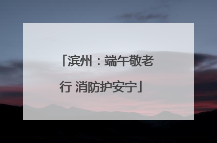 滨州：端午敬老行 消防护安宁