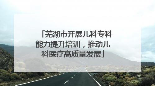 芜湖市开展儿科专科能力提升培训，推动儿科医疗高质量发展