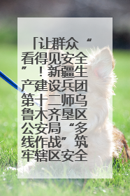 让群众“看得见安全”！新疆生产建设兵团第十二师乌鲁木齐垦区公安局“多线作战”筑牢辖区安全防线