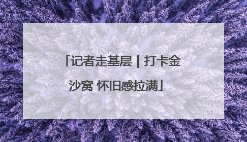 记者走基层｜打卡金沙窝 怀旧感拉满