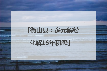 衡山县：多元解纷化解16年积怨