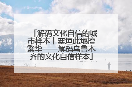 解码文化自信的城市样本丨塞垣此地擅繁华——解码乌鲁木齐的文化自信样本