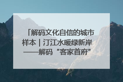 解码文化自信的城市样本｜汀江水暖绿新岸——解码“客家首府”长汀的文化自信样本