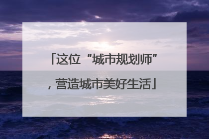 这位“城市规划师”，营造城市美好生活