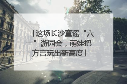 这场长沙童谣“六一”游园会，萌娃把方言玩出新高度