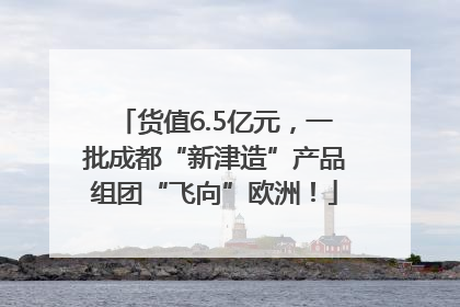 货值6.5亿元，一批成都“新津造”产品组团“飞向”欧洲！