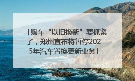 购车“以旧换新”要抓紧了，郑州宣布将暂停2025年汽车置换更新业务