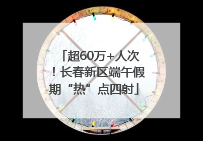 超60万+人次！长春新区端午假期“热”点四射