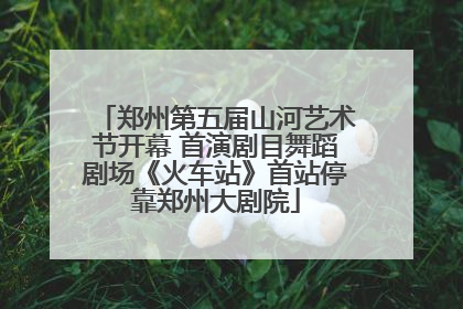 郑州第五届山河艺术节开幕 首演剧目舞蹈剧场《火车站》首站停靠郑州大剧院