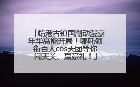 靖港古镇国潮动漫嘉年华高能开局！哪吒领衔百人cos天团等你闯天关、赢豪礼！