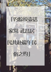 钓粽投壶话家常 武昌居民共赴端午民俗之约