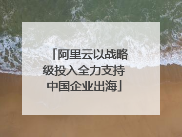 阿里云以战略级投入全力支持中国企业出海