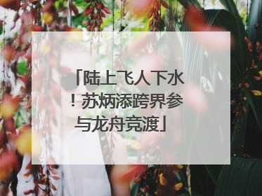 陆上飞人下水！苏炳添跨界参与龙舟竞渡