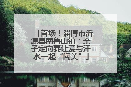 首场！淄博市沂源县南鲁山镇：亲子定向赛让爱与汗水一起“闯关”