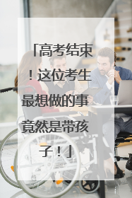 高考结束！这位考生最想做的事竟然是带孩子！