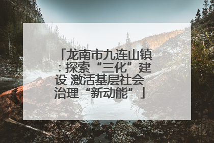 龙南市九连山镇：探索“三化”建设 激活基层社会治理“新动能”