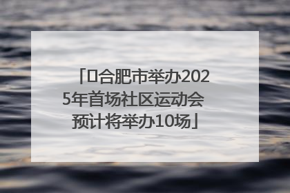 ﻿合肥市举办2025年首场社区运动会 预计将举办10场