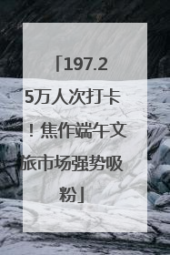 197.25万人次打卡!焦作端午文旅市场强势吸粉