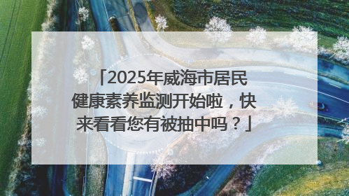 2025年威海市居民健康素养监测开始啦，快来看看您有被抽中吗？