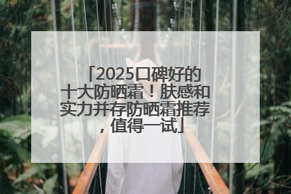2025口碑好的十大防晒霜！肤感和实力并存防晒霜推荐，值得一试