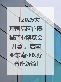 2025大理国际医疗器械产业博览会开幕 开启南亚东南亚医疗合作新篇