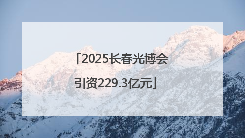 2025长春光博会引资229.3亿元