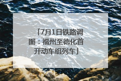 7月1日铁路调图：福州至德化首开动车组列车